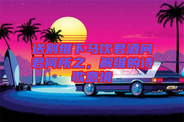 送別維下馬飲君酒問(wèn)君何所之，解維的詩(shī)歌意境