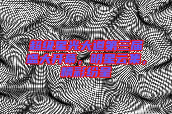 超級星光大道第三屆盛大開幕，明星云集，精彩紛呈
