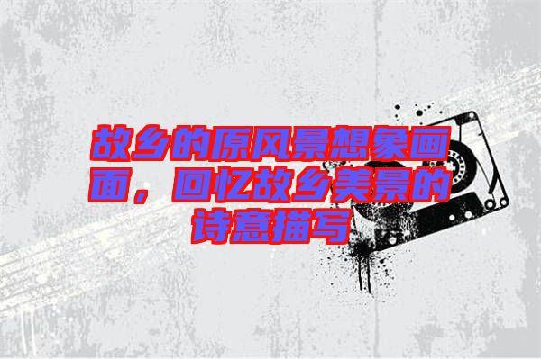 故鄉(xiāng)的原風(fēng)景想象畫面，回憶故鄉(xiāng)美景的詩意描寫