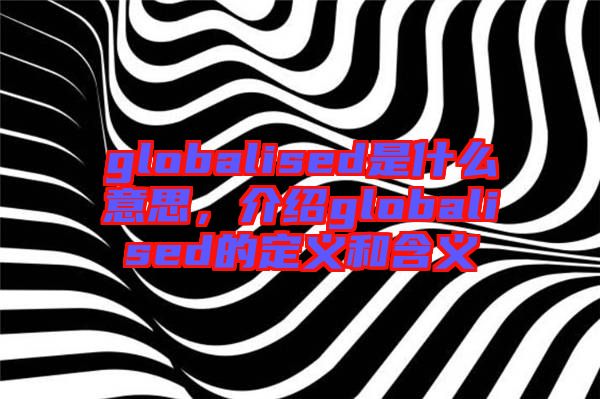 globalised是什么意思，介紹globalised的定義和含義