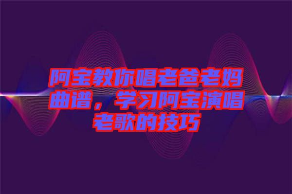 阿寶教你唱老爸老媽曲譜，學(xué)習(xí)阿寶演唱老歌的技巧