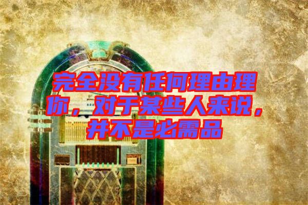 完全沒有任何理由理你，對(duì)于某些人來說，并不是必需品