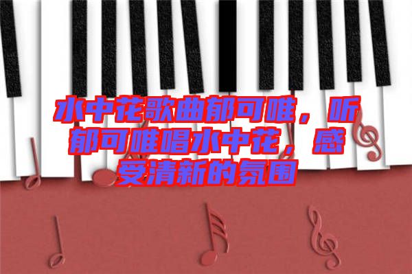 水中花歌曲郁可唯，聽郁可唯唱水中花，感受清新的氛圍