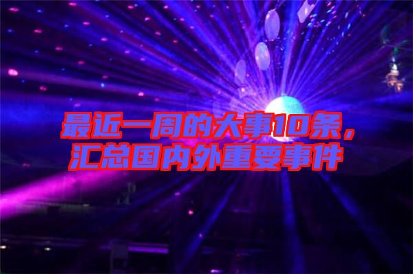 最近一周的大事10條，匯總國內(nèi)外重要事件