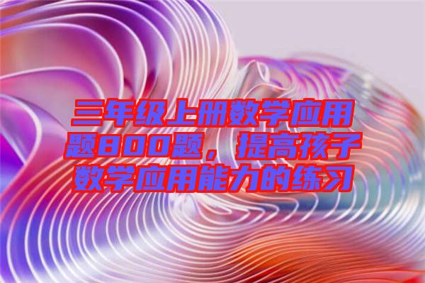 三年級上冊數(shù)學應用題800題，提高孩子數(shù)學應用能力的練習