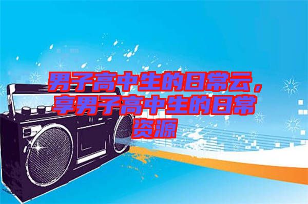 男子高中生的日常云，享男子高中生的日常資源