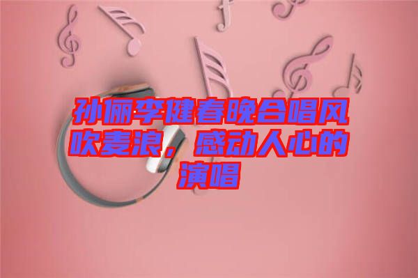 孫儷李健春晚合唱風(fēng)吹麥浪，感動人心的演唱