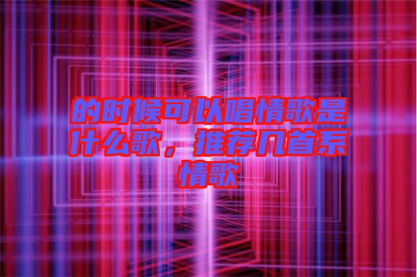 的時(shí)候可以唱情歌是什么歌，推薦幾首系情歌