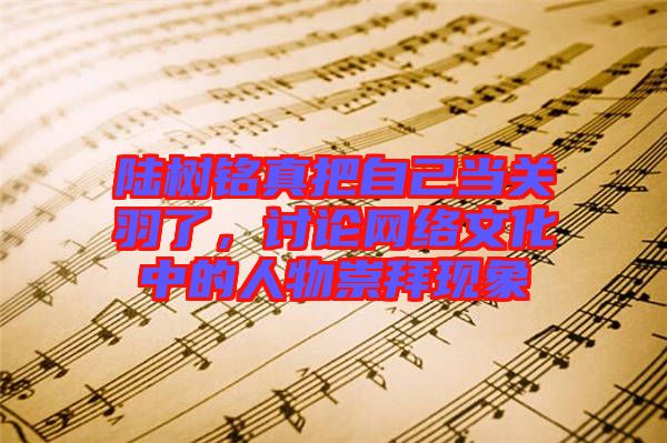 陸樹(shù)銘真把自己當(dāng)關(guān)羽了，討論網(wǎng)絡(luò)文化中的人物崇拜現(xiàn)象