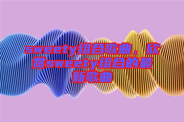 sweety組合歌曲，欣賞sweety組合的最新歌曲
