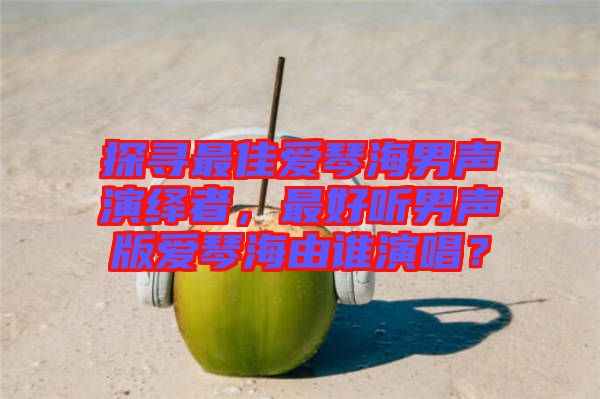 探尋最佳愛(ài)琴海男聲演繹者，最好聽(tīng)男聲版愛(ài)琴海由誰(shuí)演唱？