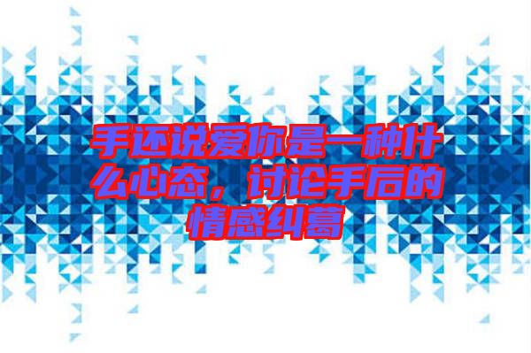 手還說愛你是一種什么心態(tài)，討論手后的情感糾葛