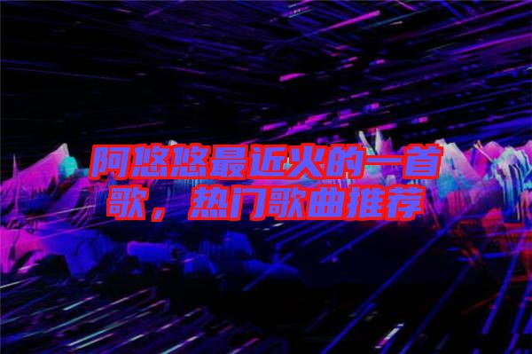 阿悠悠最近火的一首歌，熱門歌曲推薦