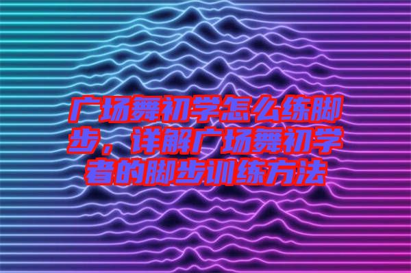 廣場(chǎng)舞初學(xué)怎么練腳步，詳解廣場(chǎng)舞初學(xué)者的腳步訓(xùn)練方法