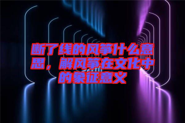 斷了線的風(fēng)箏什么意思，解風(fēng)箏在文化中的象征意義
