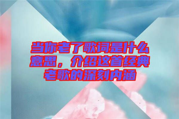 當你老了歌詞是什么意思，介紹這首經(jīng)典老歌的深刻內(nèi)涵
