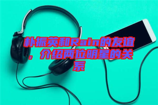 樸振英和Rain的友誼，介紹兩位明星的關(guān)系