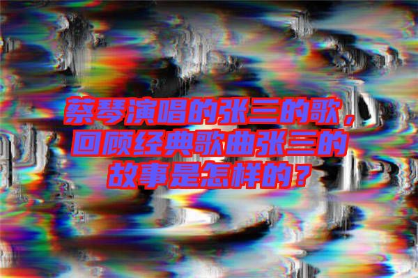 蔡琴演唱的張三的歌，回顧經(jīng)典歌曲張三的故事是怎樣的？