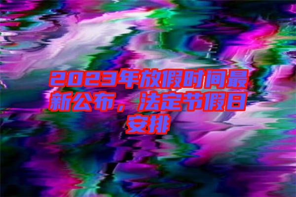 2023年放假時(shí)間最新公布，法定節(jié)假日安排