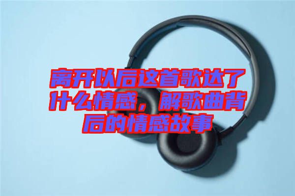 離開以后這首歌達了什么情感，解歌曲背后的情感故事