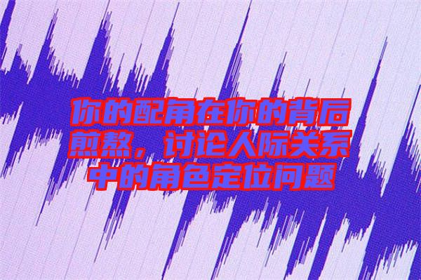 你的配角在你的背后煎熬，討論人際關系中的角色定位問題