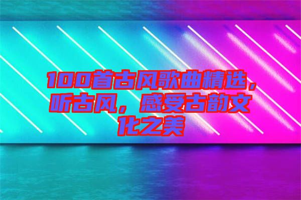 100首古風歌曲精選，聽古風，感受古韻文化之美