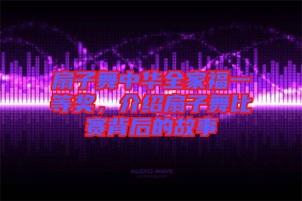扇子舞中華全家福一等獎(jiǎng)，介紹扇子舞比賽背后的故事