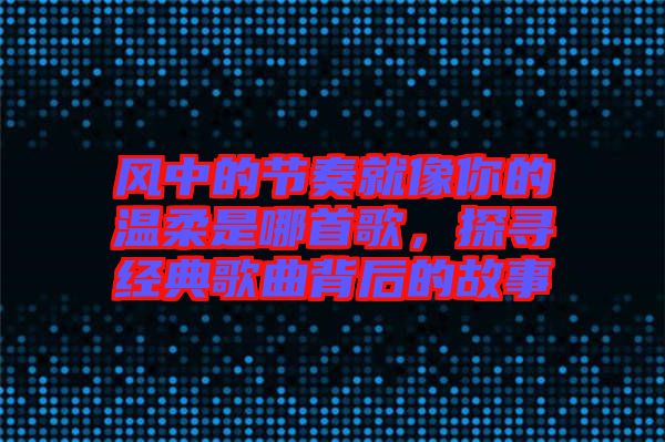 風中的節(jié)奏就像你的溫柔是哪首歌，探尋經(jīng)典歌曲背后的故事
