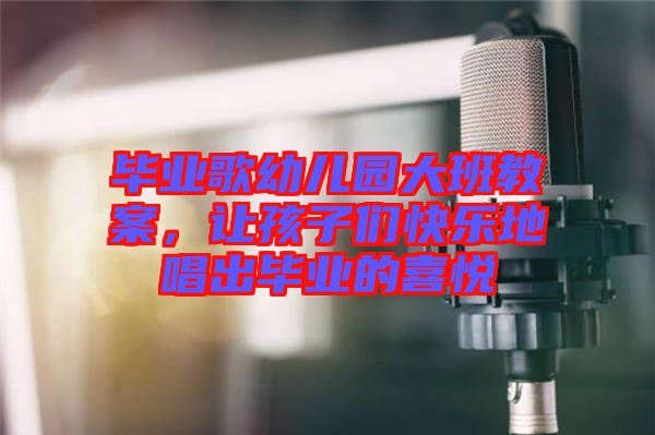 畢業(yè)歌幼兒園大班教案，讓孩子們快樂地唱出畢業(yè)的喜悅