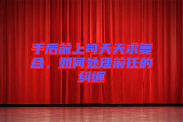 手后前上司天天求復(fù)合，如何處理前任的糾纏