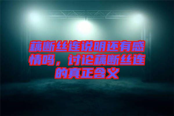 藕斷絲連說明還有感情嗎，討論藕斷絲連的真正含義