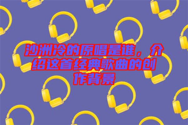 沙洲冷的原唱是誰，介紹這首經(jīng)典歌曲的創(chuàng)作背景