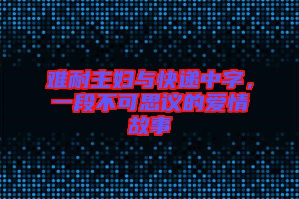難耐主婦與快遞中字，一段不可思議的愛情故事