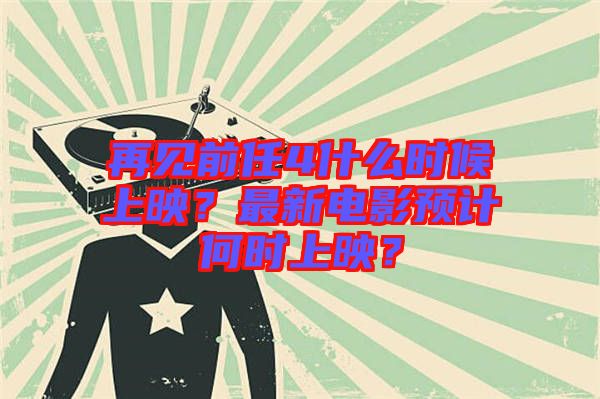 再見前任4什么時候上映？最新電影預計何時上映？