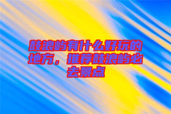 鼓浪嶼有什么好玩的地方，推薦鼓浪嶼必去景點(diǎn)