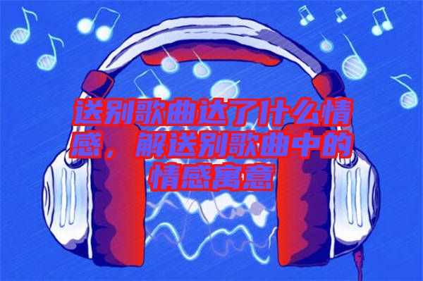 送別歌曲達(dá)了什么情感，解送別歌曲中的情感寓意