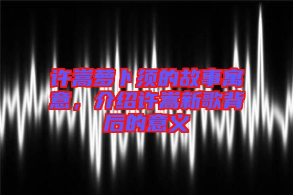 許嵩蘿卜須的故事寓意，介紹許嵩新歌背后的意義