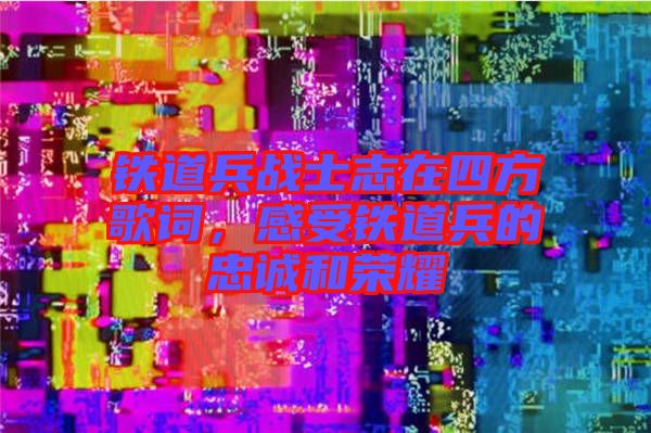 鐵道兵戰(zhàn)士志在四方歌詞，感受鐵道兵的忠誠和榮耀