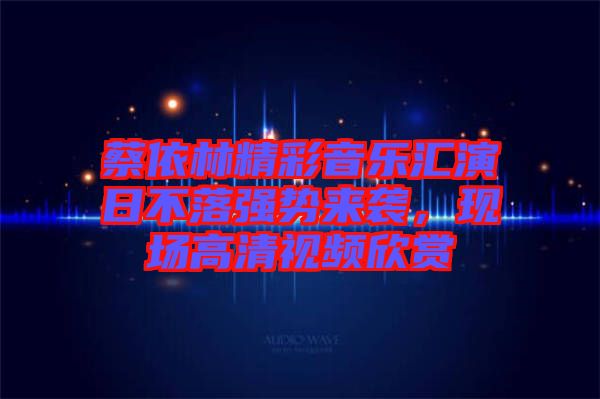 蔡依林精彩音樂匯演日不落強(qiáng)勢來襲，現(xiàn)場高清視頻欣賞
