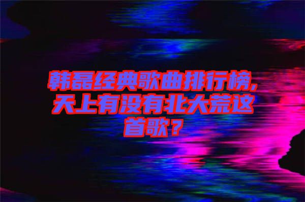 韓磊經(jīng)典歌曲排行榜,天上有沒有北大荒這首歌？