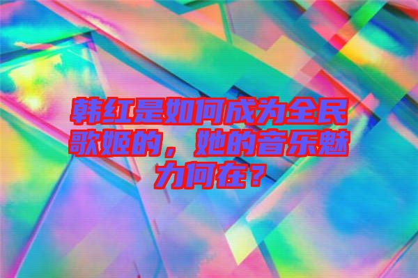 韓紅是如何成為全民歌姬的，她的音樂魅力何在？