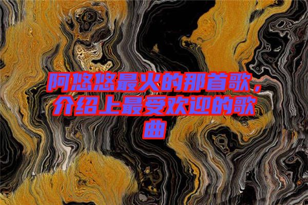 阿悠悠最火的那首歌，介紹上最受歡迎的歌曲