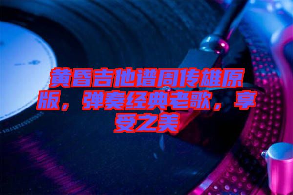 黃昏吉他譜周傳雄原版，彈奏經(jīng)典老歌，享受之美