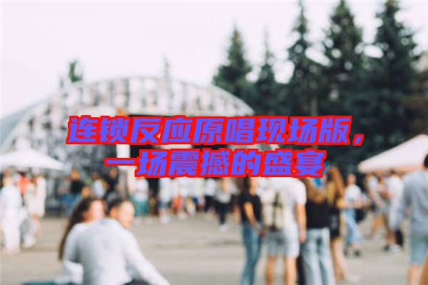 連鎖反應原唱現(xiàn)場版，一場震撼的盛宴