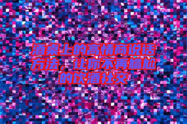 酒桌上的高情商說話方法，讓你不再尷尬的飲酒社交