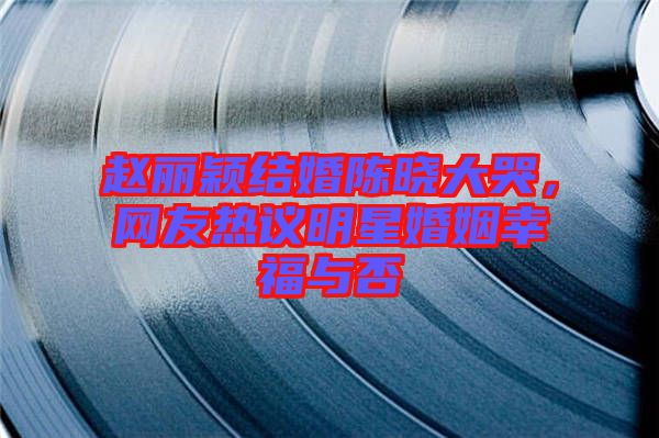 趙麗穎結(jié)婚陳曉大哭，網(wǎng)友熱議明星婚姻幸福與否