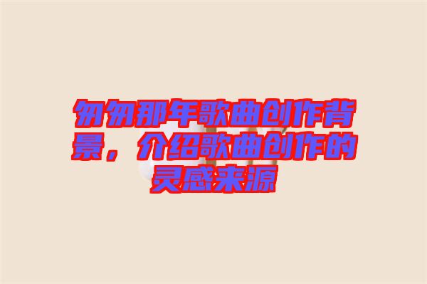 匆匆那年歌曲創(chuàng)作背景，介紹歌曲創(chuàng)作的靈感來源