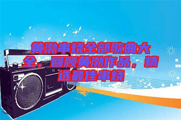 黃渤串燒全部歌曲大全，回顧黃渤作品，精選最佳串燒