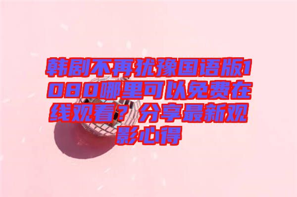 韓劇不再猶豫國語版1080哪里可以免費在線觀看？分享最新觀影心得