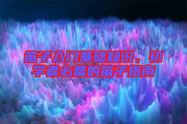 笛子入門基礎(chǔ)知識(shí)，初學(xué)者必備的笛子指南